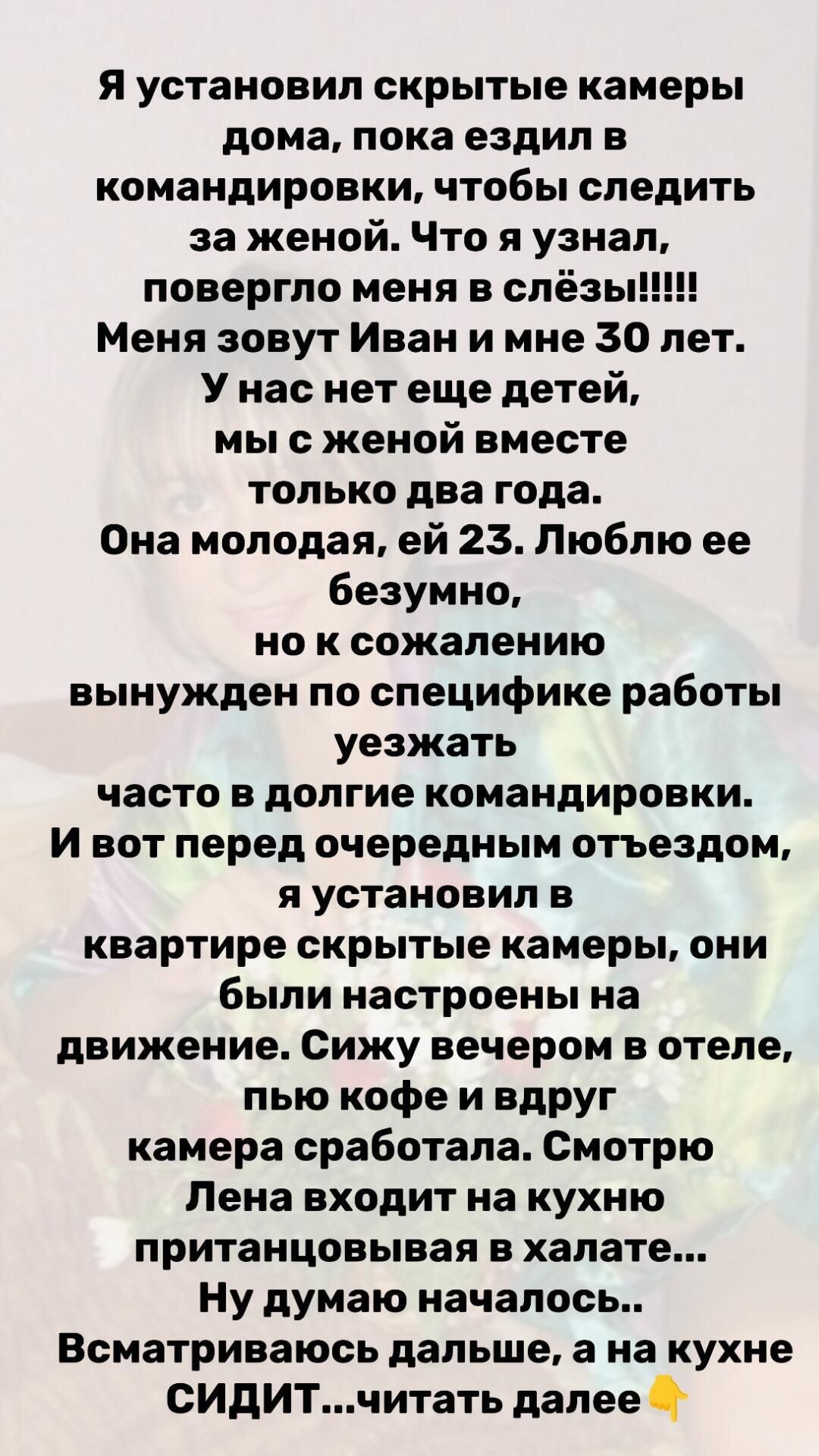 Я установил скрытые камеры дома, пока ездил в командировку, чтобы следить за женой. Что я узнал, повергло меня в слёзы... Меня зовут Иван и мне 30 лет. У нас нет ещё детей, мы с женой вместе два года. Она молодая, ей 23. Люблю её безумно, но по работе часто уезжаю. Перед очередным отъездом я настроил камеры: они были на движении. Сижу вечером в отеле, пью кофе и вдруг камера сработала. Лена входит на кухню, пританцовывая в халате... Ну думаю началось.