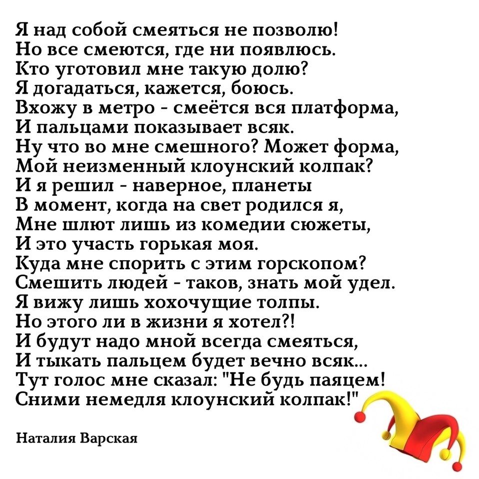 Я над собой смеяться не позволю! Но все смеются, где ни появлюсь. Кто уготовал мне такую долю? Я догадаться, кажется, боюсь. Вхожу в метро - смеется вся платформа, И пальцы показывают всяк. Ну что во мне смешного? Может форма, Мой неизменный clownский колпак? И я решил - наверное, планеты В момент, когда на свет родился я, Мне шлют лишь из комедии сюжеты, И это участь горькая моя. Куда мне спорить с этим гороскопом? Смешить людей - таков мой удел. Я вижу лишь похлопочущие толпы, Но этого ли в жизни я хотел?! И budu надо мной всегда смеясь, И тыкать пальцем будет весьавказ... Тут голос мне сказал: 
