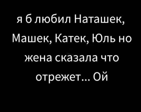 я б любил Наташек, Машек, Катек, Юль но жена сказала что отрежет... Ой