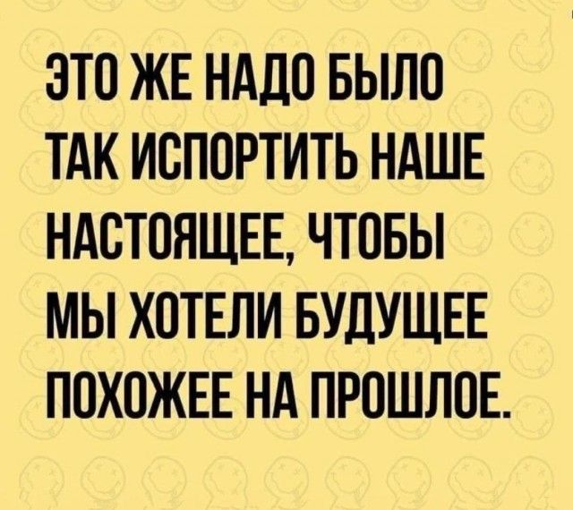 ЭТО ЖЕ НАДО БЫЛО ТАК ИСПОРТИТЬ НАШЕ НАСТОЯЩЕЕ, ЧТОБЫ МЫ ХОТЕЛИ БУДУЩЕЕ ПОХОЖЕЕ НА ПРОШЛОЕ.