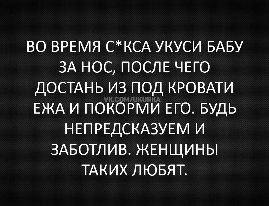 ВО ВРЕМЯ С*СКА УКУСИ БАБУ ЗА НОС, ПОСЛЕ ЧЕГО ДОСТАНЬ ИЗ ПОД КРОВАТИ ЕЖА И ПОКОРМИ ЕГО. БУДЬ НЕПРЕДСКАЗУЕМ И ЗАБОТЛИВ. ЖЕНЩИНЫ ТАКИЕ ЛЮБЯТ.