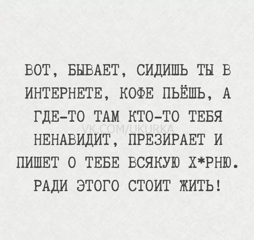 ВОТ, БЫВАЕТ, СИДИШЬ ТЫ В ИНТЕРНЕТЕ, КОФЕ ПЬЁШЬ, А ГДЕ-ТО ТАМ КТО-ТО ТЕБЯ НЕНАВИДИТ, ПРЕЗИРАЕТ И ПИШЕТ О ТЕБЕ ВСЯКУЮ ХРНЮ. РАДИ ЭТОГО СТОИТ ЖИТЬ!