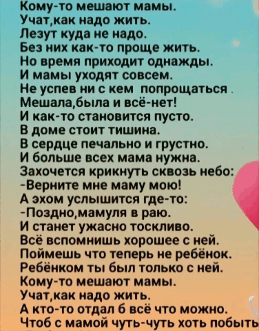 Кому-то мешают мамы. Учат, как надо жить. Лезут куда не надо. Без них как-то проще жить. Но время приходит однажды. И мамы уходят совсем. Не успеешь ни с кем попрощаться Мешала, была и всё - нет! И как-то становится пусто. В доме стоит тишина. В сердце печально и грустно. И больше всех мама нужна. Захочется крикнуть сквозь небо: -Верните мне маму мою! А эхом услышится где-то: -Поздно, мамулю в раю. И станет ужасно тоскливо. Всё вспомнишь хорошее с ней. Поймёшь что теперь не ребёнок, Ребёнком ты был только с ней. Кому-то мешают мамы. Учат, как надо жить. А кто-то отдал бы всё что можно, Чтоб с мамой чуть-чуть хоть побыть
