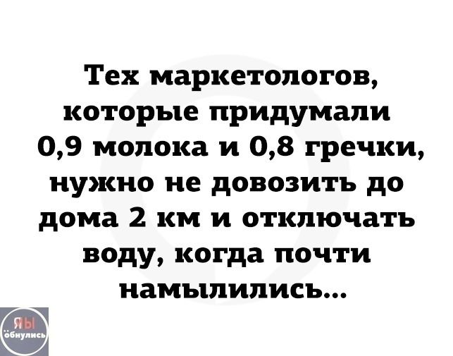 Тех маркетологов, которые придумали 0,9 молока и 0,8 гречки, нужно не довозить до дома 2 км и отключать воду, когда почти намылились...