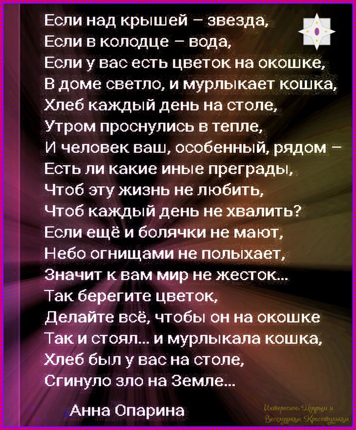 Если над крышей – звезда,
Если в колодце – вода,
Если у вас есть цветок на окошке,
В доме светло, и мурлыкает кошка,
Хлеб каждый день на столе,
Утром проснулись в тепле,
И человек ваш, особенный, рядом –
Есть ли какие иные преграды,
Чтоб эту жизнь не любить,
Чтоб каждый день не хватить?
Если ещё и болячки не мают,
Небо огнями не полыхает,
Значит к вам мир не жесток...
Так берегите цветок,
Делайте всё, чтобы он на окошке
Так и стоял... и мурлыкала кошка,
Хлеб был у вас на столе,
Сгинуло зло на Земле...