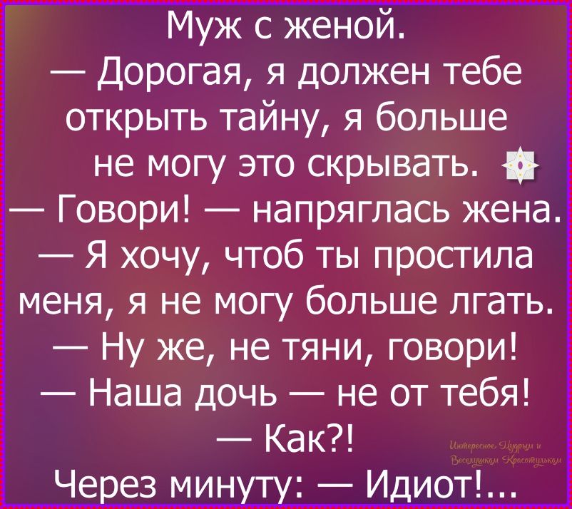 Муж с женой. — Дорогая, я должен тебе открыть тайну, я больше не могу это скрывать. — Говори! — напряглась жена. — Я хочу, чтоб ты простила меня, я не могу больше лгать. — Ну же, не тяни, говори! — Наша дочь — не от тебя! — Как?! Через минуту: — Идиот!...