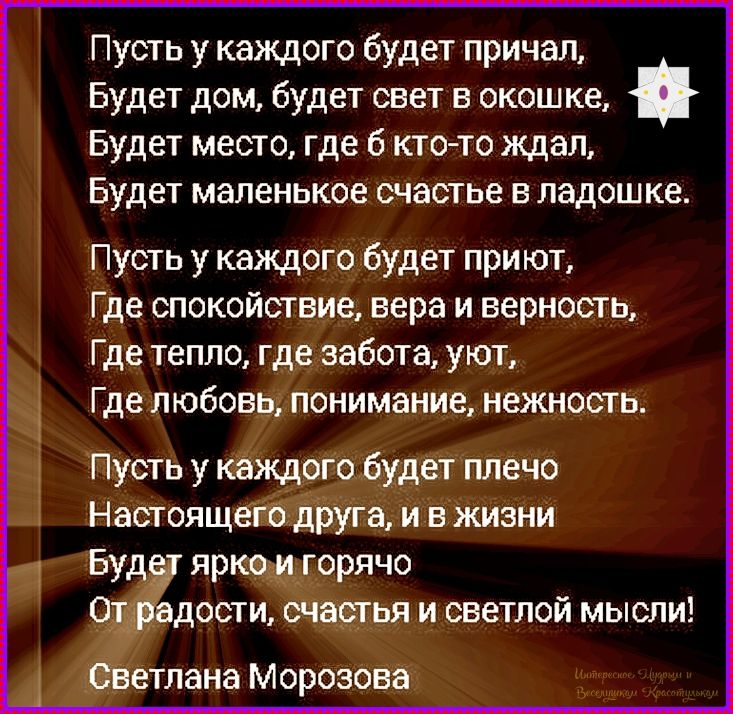 Пусть у каждого будет причал,\nБудет дом, будет свет в окошке,\nБудет место, где б кто-то ждал,\nБудет маленькое счастье в ладошке.\n\nПусть у каждого будет приют,\nГде спокойствие, вера и верность,\nГде тепло, где забота, уют,\nГде любовь, понимание, нежность.\n\nПусть у каждого будет плечо\nНастоящего друга, и в жизни\nБудет ярко и горячо\nОт радости, счастья и светлой мысли!\nСветлана Морозова
