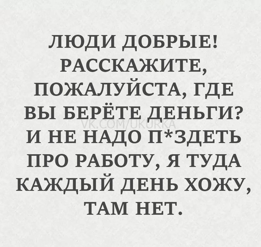 ЛЮДИ ДОБРЫЕ! РАССКАЖИТЕ, ПОЖАЛУЙСТА, ГДЕ ВЫ БЕРЁТЕ ДЕНЬГИ? И НЕ НАДО П*ЗДЕТЬ ПРО РАБОТУ, Я ТУДА КАЖДЫЙ ДЕНЬ ХОЖУ, ТАМ НЕТ.