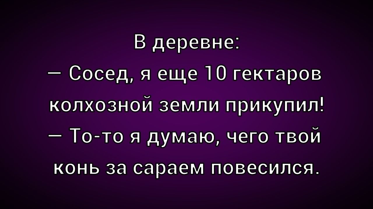 В деревне:\n— Сосед, я еще 10 гектаров колхозной земли прикупи!\n— То-то я думаю, чего твой конь за сараем повесился.