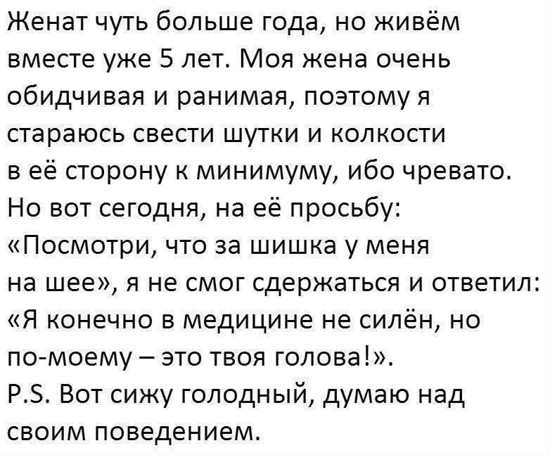 Женат чуть больше года, но живём вместе уже 5 лет. Моя жена очень обидчивая и ранимая, поэтому я стараюсь свести шутки к минимуму. Но сегодня, по её просьбе: «Посмотри, что за шишка у меня на шее», я не выдержал: «Я, конечно, в медицине не силён, но это, по-моему, твоя голова!». P.S. Голодный, думаю над своим поведением.