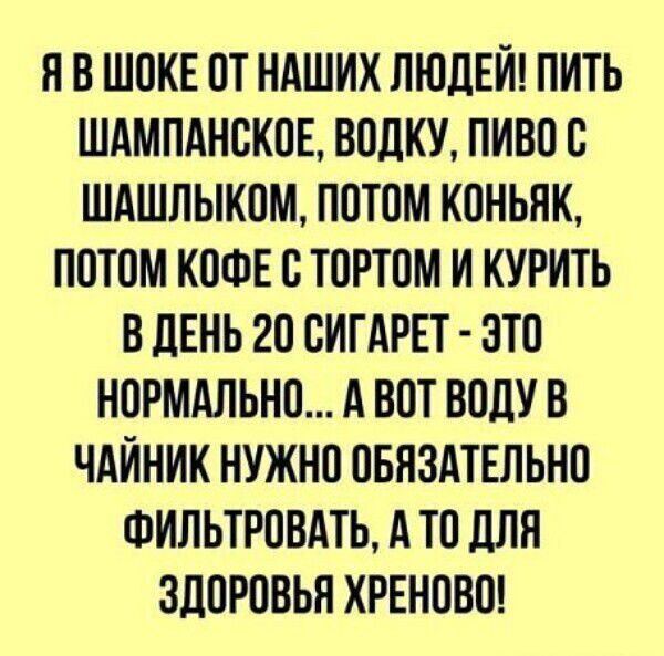 Я В ШОКЕ ОТ НАШИХ ЛЮДЕЙ! ПИТЬ ШАМПАНСКОЕ, ВОДКУ, ПИВО С ШАШЛЫКОМ, ПОТОМ КОНЬЯК, ПОТОМ КОФЕ С ТОРТОМ И КУРИТЬ В ДЕНЬ 20 СИГАРЕТ - ЭТО НОРМАЛЬНО... А ВОТ ВОДУ В ЧАЙНИК НУЖНО ОБЯЗАТЕЛЬНО ФИЛЬТРОВАТЬ, А ТО ДЛЯ ЗДОРОВЬЯ ХРЕНОВО!