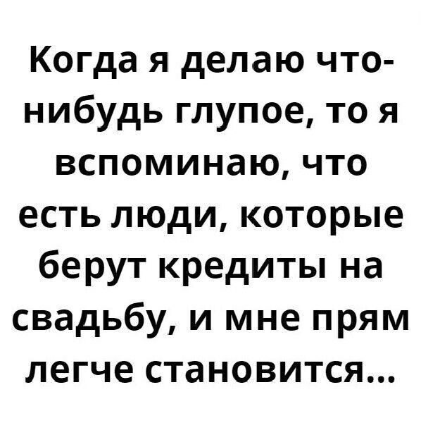 Когда я делаю что-нибудь глупое, то я вспоминаю, что есть люди, которые берут кредиты на свадьбу, и мне прямо легче становится...