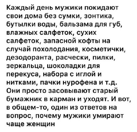 Каждый день мужики покидают свои дома без сумки, зонтика, бутылки воды, бальзама для губ, влажных салфеток, сухих салфеток, запасной кофты на случай похолодания, косметички, дезодоранта, расчесок, пилки, зеркальца, шоколадки для перекуса, набора с иглой и нитками, пачки нурофена и т.д. Они просто засовывают старый бумажник в карман и уходят. И вот, в общем-то, один из ответов на вопрос, почему мужики умирают чаще женщин