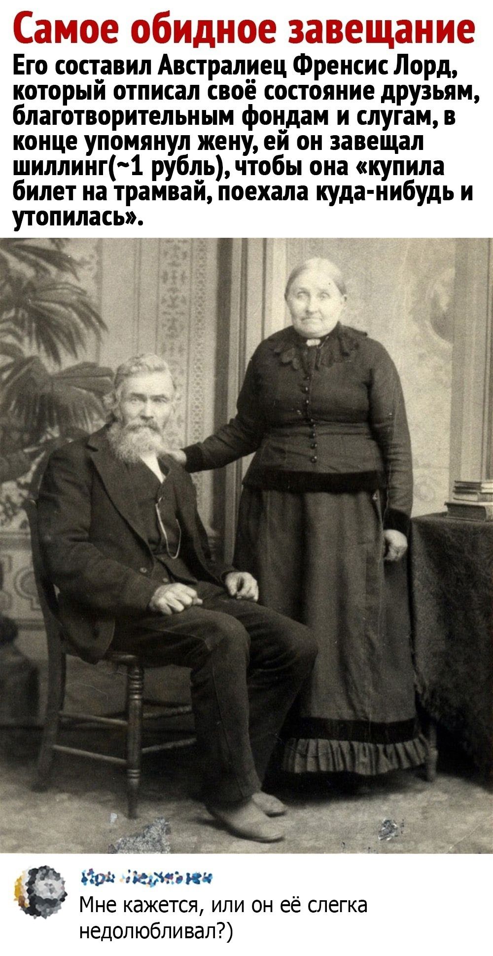 Самое обидное завещание Его составил австралиец Френсис Лорд, который отписал своё состояние друзьям, благотворительным фондам и слугам, в конце упомянул жену: ей он завещал шиллинг, чтобы она «купила билет на трамвай», поехала куда-нибудь и утопилась.