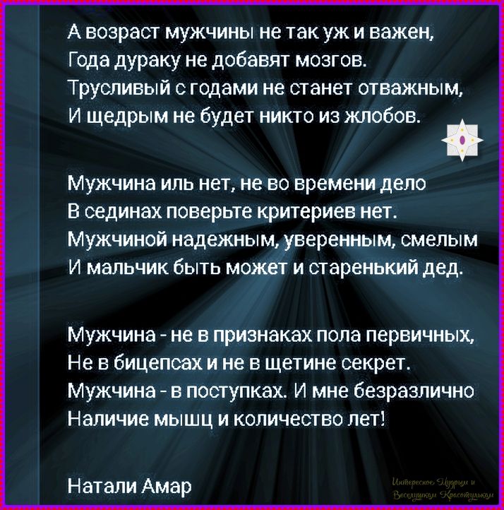 А возраст мужчины не так уж и важен, Года дураку не добавят мозг. Трусливый с годами не станет отважным, И щедрым не будет никто из жлобов. Мужчина иль нет, не во времени дело В сединах поверьте критериев нет. Мужчина надeжный, уверенный, смелый И мальчик быть может и старенький дед. Мужчина - не в признаках пола первичных, Не в бицепсах и не в щетине секрет. Мужчина - в поступках. И мне безразлично Наличие мышц и количество лет! Натали Амар
