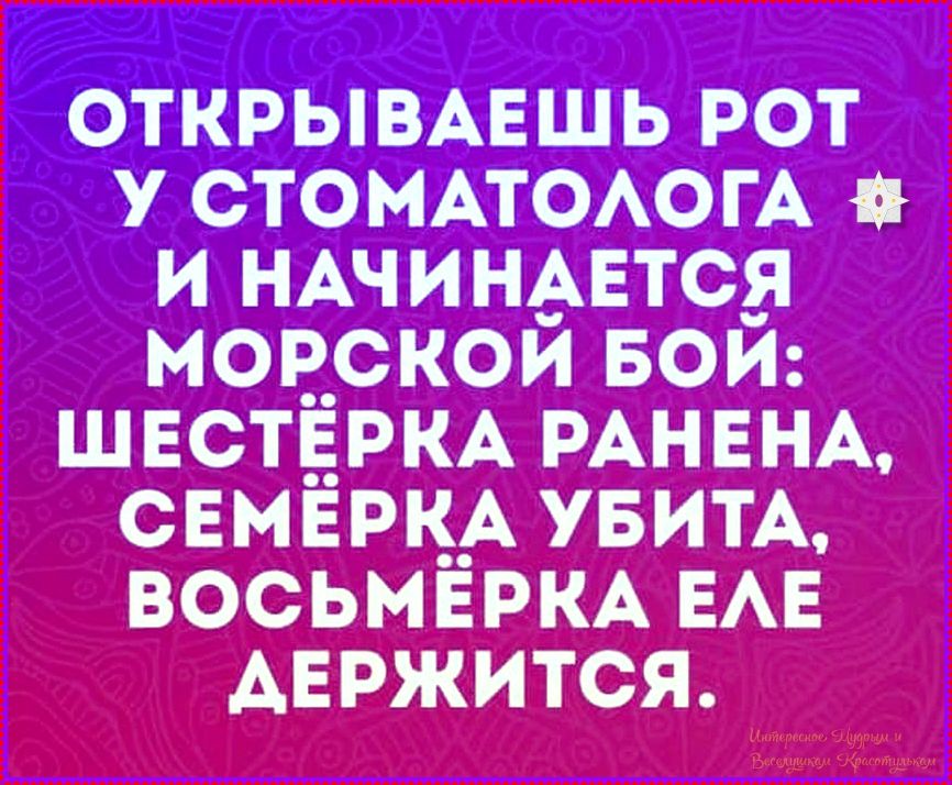 ОТКРЫВАЕШЬ РОТ У СТОМАТОЛОГА И НАЧИНИЕТСЯ МОРСКОЙ БОЙ: ШЕСТЁРКА РАНЕНА, СЕМЁРКА УБИТА, ВОСЬМЁРКА ЕЛЕ ДЕРЖИТСЯ.