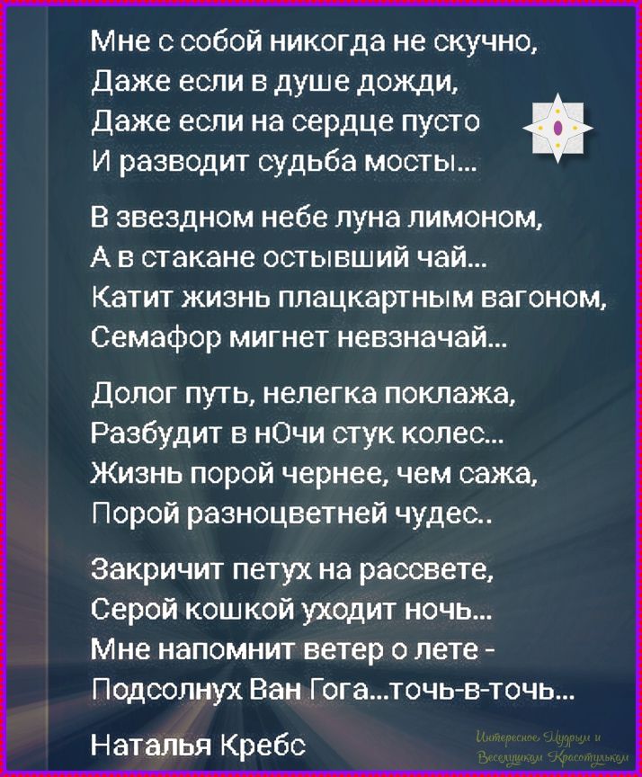 Мне с собой никогда не скучно, Даже если в душе дождь, Даже если на сердце пусто И развозит судьба мосты... В звёздном небе луна лимоном, А в стакане остывший чай... Катит жизнь плацкартным вагоном, Семафор мигнет невзрaз... Долг путь, нелегка поклажа, Разбудит в ночи стук колёс... Жизнь порой чернее, чем сажа, Порой разноцветней чудес.. Закричит петух на рассвете, Серой кошкой уходит ночь... Мне напомнит ветер о лете - Подсолнух Ван Гога... Точ-в-точь... Наталья Крeбс