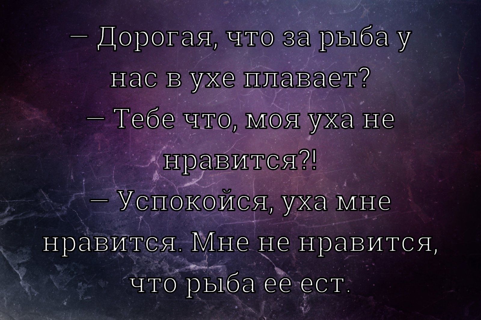 - Дорогая, что за рыба у нас в ухе плавает? - Тебе что, моя уха не нравится?! - Успокойся, уха мне нравится. Мне не нравится, что рыба ее есть.