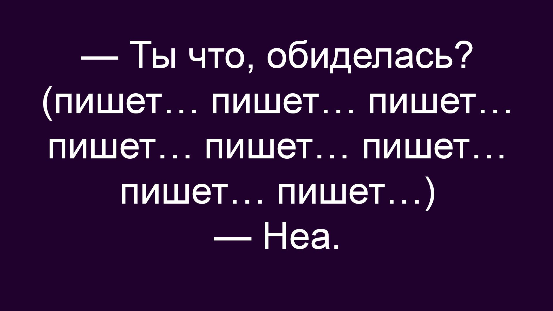 — Ты что, обиделась? (пишет… пишет… пишет… пишет… пишет… ) — Неа.