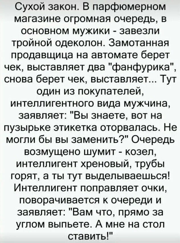 Сухой закон. В парфюмерном магазине огромная очередь, в основном мужики — завезли тройной одеколон. Замотанная продавщица на автомате берет чек, выставляет два «фанфурика», снова берет чек, выставляет... Тут один из покупателей, интеллигентного вида мужчина, заявляет: «Вы знаете, вот на пузырьке этикетка оторвалась. Не могли бы вы заменить?» Очередь возмущенно шумит — козел, интеллигент хреновый, трубы горят, а ты тут выделываешься! Интеллигент поправляет очки, поворачивается к очереди и заявляет: «Вам что, прямо за углом выпьете?» А мне на стол ставить!