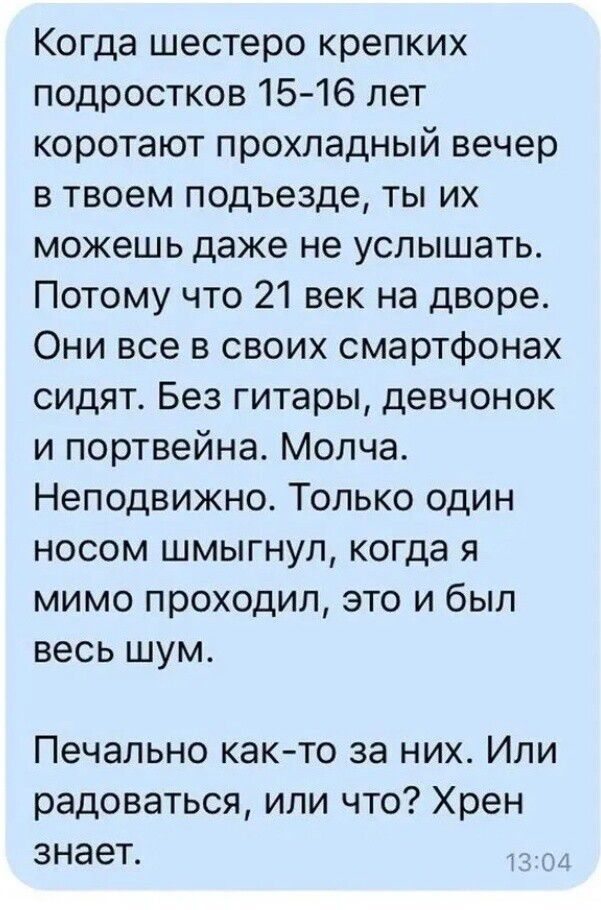 Когда шeстеро крепких подростков 15-16 лет коро тают прохладный вечер в твоем подъезде, ты их можешь даже не услышать. Потому что 21 век на дворе. Они все в своих смартфонах сидят. Молчa. Неподвижно. Только один носом шмыгнул, когда я мимо проходил, это и был весь шум. Печально как-то за них. Или радоваться, или что? Хрен знает.