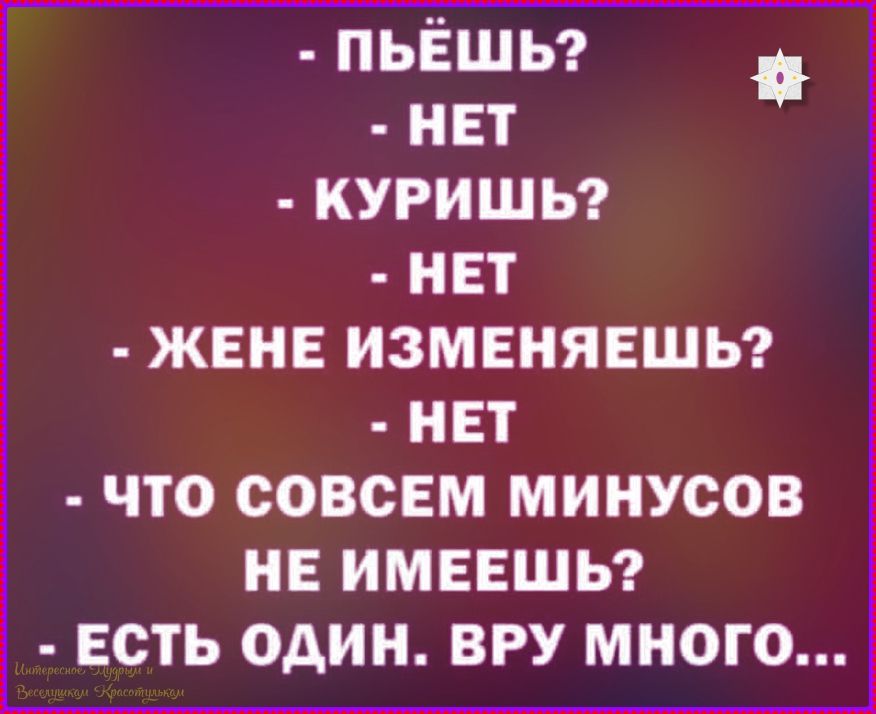 - ПЬЁШЬ?
- НЕТ
- КУРИШЬ?
- НЕТ
- ЖЕНЕ ИЗМЕНЯЕШЬ?
- НЕТ
- ЧТО СОВЕМ МИНУСОВ НЕ ИМЕЕШЬ?
- ЕСТЬ ОДИН. ВРУ МНОГО...