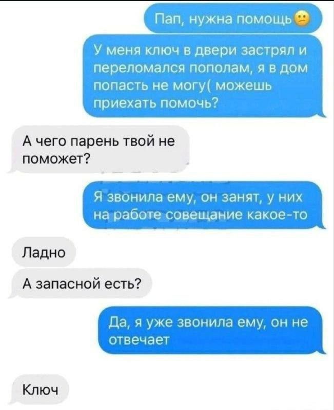 Пап, нужна помощь 😟 У меня ключ в двери застрял и переломался пополам, я в дом попасть не могу( можешь приехать помочь?
А чего парень твой не поможет?
Я звонила ему, он занят, у них на работе совещание какое-то
Ладно
А запасной есть?
Да, я уже звонила ему, он не отвечает
Ключ