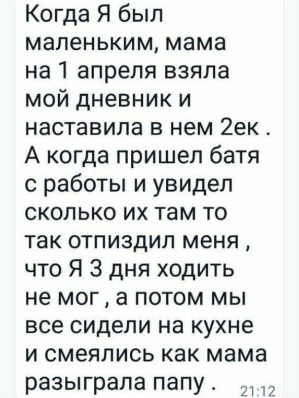 Когда Я был маленьким, мама на 1 апреля взяла мой дневник и наставила в нем 2ек . А когда пришел батя с работы и увидел сколько их там то так отпиздил меня , что Я 3 дня ходить не мог , а потом мы все сидели на кухне и смеялись как мама rozиграла папу .