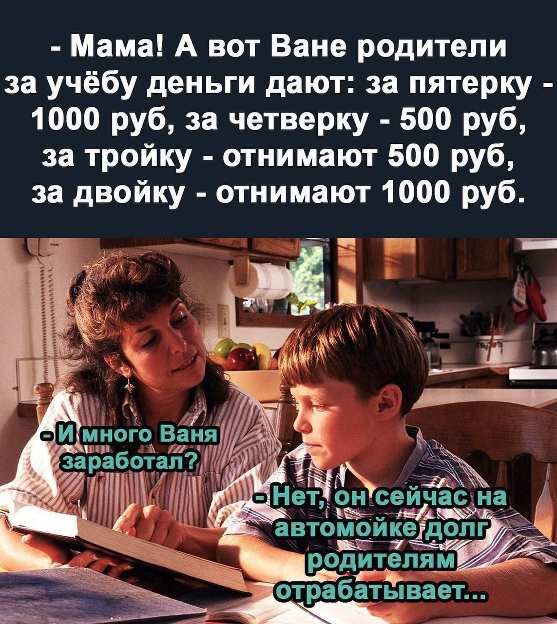 - Мама! А вот Ване родители за учёбу деньги дают: за пятерку - 1000 руб, за четверку - 500 руб, за тройку - отнимают 500 руб, за двойку - отнимают 1000 руб. -И много Ваня заработал? - Нет, он сейчас на автомойке долг родителям отрабатывает...