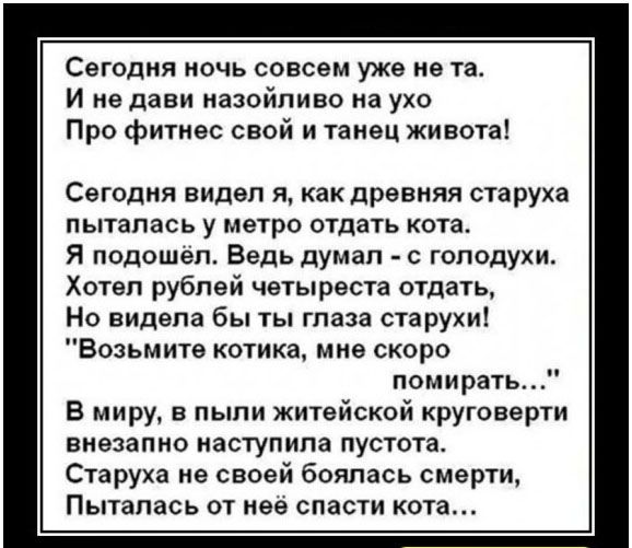 Сегодня ночь совсем уже не та. И не давай назойливо на ухо Про фитнес свой и танец живота! Сегодня видел я, как древняя старуха пыталась у метро отдать кота. Я подошёл. Ведь думал - с голодухи. Хотел рублей четвереста отдать, Но видела бы ты глаза старухи! 'Возьмите котика, мне скоро помирать...' В миру, в пыли житейской круговерти внезапно наступила пустота. Старуха не своей боялась смерти, пыталась от неё спасти кота...