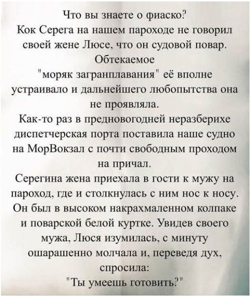 Что вы знаете о фиаско? Кок Серега на нашем пароходе не говорил своей жене Люсе, что он судовой повар. Обтекаемое 'моряк загранплавания' её вполне устраивало и дальнейшего любопытства она не проявляла. Как-то раз в предновогодней диспетчерская порта поставила наше судно на МорВокзал к причалу. Серегина жена приехала в гости к мужу на пароход, где и столкнулась с ним нос к носу. Он был в высоком накрахмаленном колпаке и поварской белой куртке. Увидев своего мужа, Люся удивилась, с минуту ошарашенно молчала и, переведя дух, спросила: 'Ты умеешь готовить?'