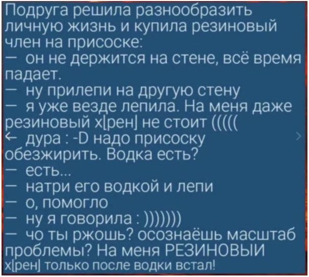 Подруга решила разнообразить личную жизнь и купила резиновый член на присоске: он не держится на стене, всё время падает. - прилепи на другую стену. - я уже везде лепила. На меня даже резиновый хрен не стоит... дура :D надо присоску обезжирить. Водка есть? - есть... - натри его водкой и леди. - ну я говорила: осознаёшь масштаб проблемы? На меня резиновый член только после водки встал!