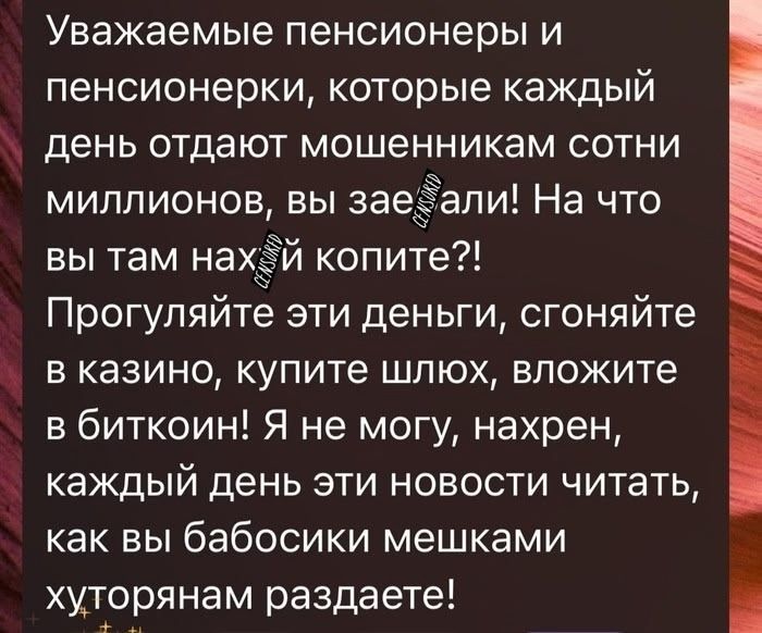 Уважаемые пенсионеры и пенсионерки, которые каждый день отдают мошенникам сотни миллионов, вы зае@@ли! На что вы там нах@@ копите?! Прогуглите эти деньги, сходите в казино, купите шлок, вложите в биткоин! Я не могу, нахер, каждый день эти новости читать, как вы бабосики мешками хуторянам раздаёте!