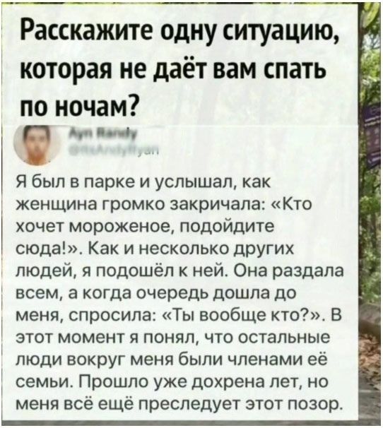 Расскажите одну ситуацию, которая не даёт вам спать по ночам? Я был в парке и услышал, как женщина громко закричала: «Кто хочет мороженое, подойдите сюда!». Как и несколько других людей, я подошёл к ней. Она раздала всем, а когда очередь дошла до меня, спросила: «Ты вообще кто?». В этот момент я понял, что остальные люди вокруг меня были членами её семьи. Прошло уже дохрена лет, но меня всё ещё преследует этот позор.