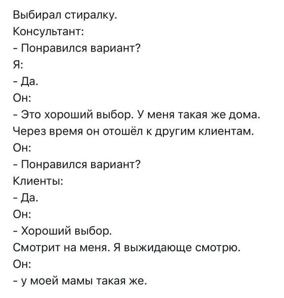Выбирал стиральку.\nКонсультант:\n- Понравился вариант?\nЯ:\n- Да.\nОн:\n- Это хороший выбор. У меня такая же дома.\nЧерез время он отошёл к другим клиентам.\nОн:\n- Понравился вариант?\nКлиенты:\n- Да.\nОн:\n- Хороший выбор.\nСмотрит на меня. Я выжидаю смотрю.\nОн:\n- у моей мамы такая же.