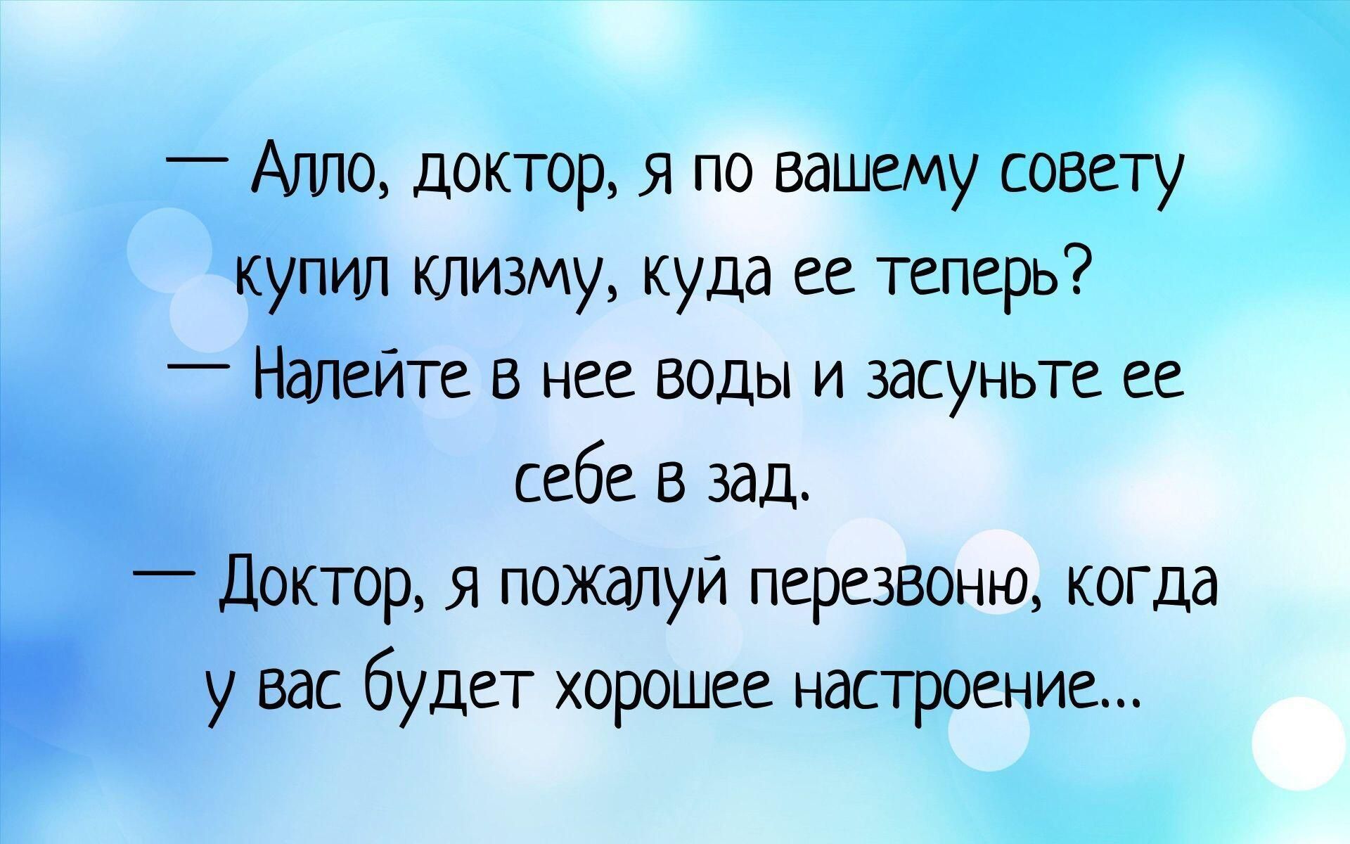 — Алло, доктор, я по вашему совету купил клизму, куда её теперь? — Налейте в неё воды и засуньте её себе в зад. — Доктор, я пожалуй перезвоню, когда у вас будет хорошее настроение...