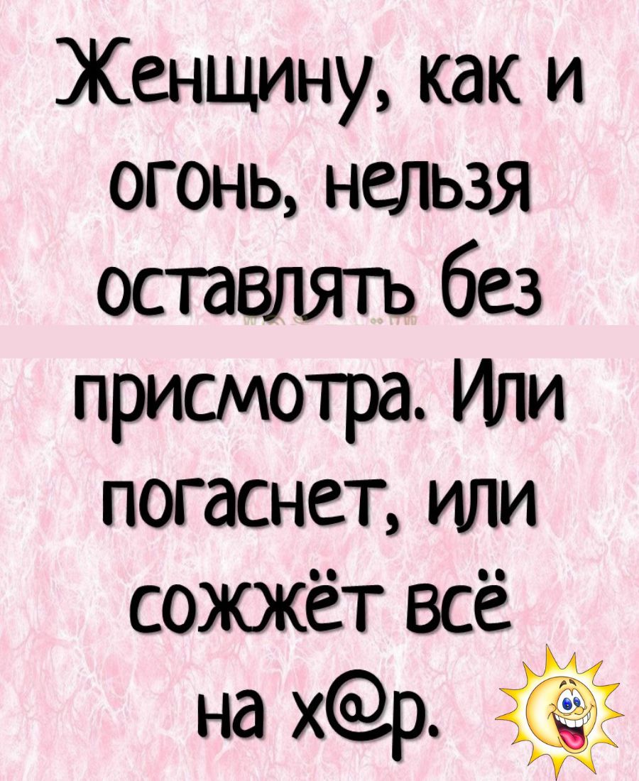 Женщину, как и огонь, нельзя оставлять без присмотра. Или погаснет, или сожжёт всё на х@р.