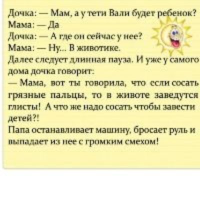 Доча: — Мам, а у тети Вали будет ребенок? Мама: — Да. Дочка: — А где он сейчас у нее? Мама: — Ну.. В животике. Далее следует длинная пауза. И уже у самого дома дочка говорит: — Мам, вот ты говорила, что если сосать грязные пальцы, то в животове заведется глист! А что же надо сосать, чтобы завести детей?! Папа останавливает машину, бросает руль и выпадает из нее с громким смехом!