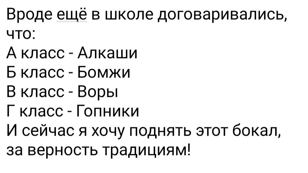 Вроде ещё в школе договаривались, что:
А класс - Алкаши
Б класс - Бомжи
В класс - Воры
Г класс - Гопники
И сейчас я хочу поднять этот бокал, за верность традициям!