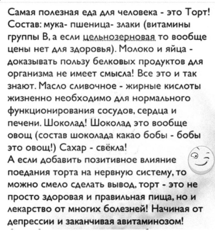 Самая полезная еда для человека - это Торт! Состав: мука — пшеница — злаки (витамины группы B); молоко и яйца — белки; масло сливочное — жиры; шоколад; сахар. А если добавить позитивное влияние поедания торта на нервную систему, то можно смело сделать вывод: торт — не просто еда, а лекарство от многих болезней.