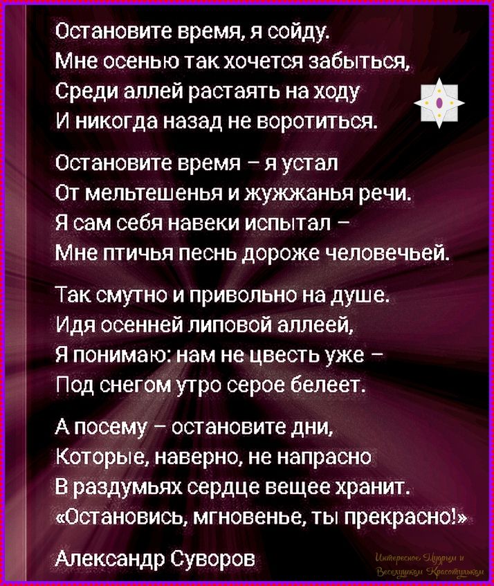 Остановите время, я схожу. Мне осенью так хочется забыться, Среди аллей растянуть на ходу И никогда назад не воротиться. Остановите время – я устал От мельтешенья и жужжанья речи. Я сам себя навеки испытал – Мне птичья песнь дороже человеческой. Так сумно и привольно на душе. Идя осенней липовой аллеей, Я понимаю: нам не цвететь уже – Под снегом утро серое белеет. А посему – остановите дни, Которые, наверно, не напрасно В разумном сердце веще хранит. «Остановись, мгновение, ты прекрасно!» Александр Суворов