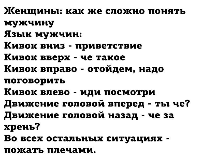 Женщины: как же сложно понять мужчину\nЯзык мужчин:\nКивок вниз - приветствие\nКивок вверх - че такое\nКивок вправо - отойдём, надо поговорить\nКивок влево - иди посмотри\nДвижение головой вперёд - ты чё?\nДвижение головой назад - че за хрень?\nВот во всех остальных ситуациях - пожать плечами.