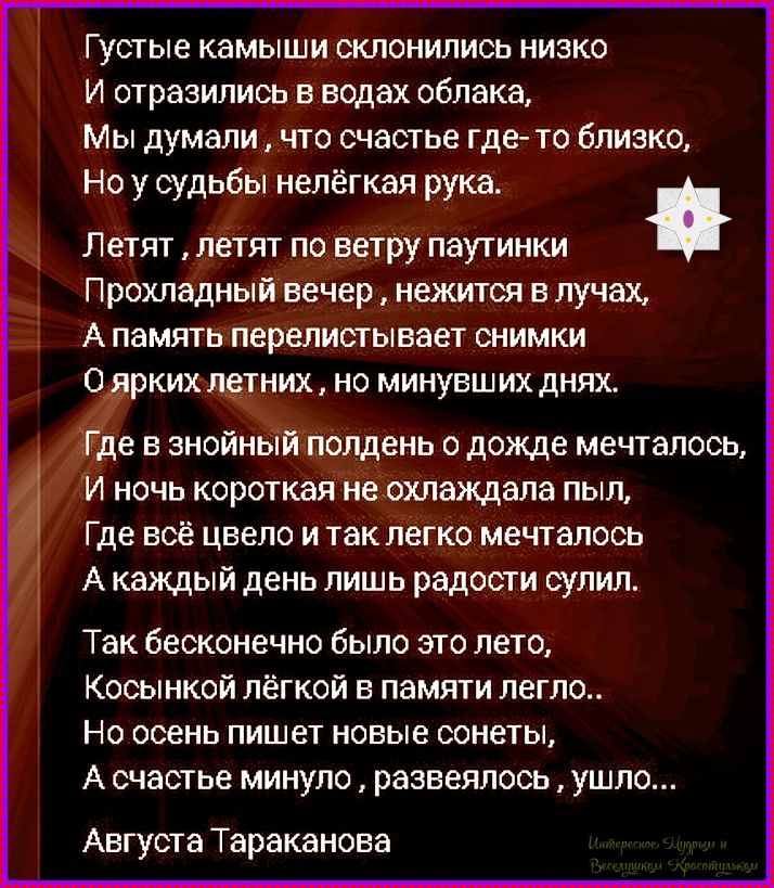 Густые камыши склонились низко И отразились в водах облака, Мы думали, что счастье где-то близко, Но у судьбы нелёгкая рука. Летят, летят по ветру паутинки Прохладный вечер, нежится в лучах, А память перечищивает снимки О ярких летних, но минувших днях. Где в знойный полдень о дождe мечталось, И ночь коротка не охлаждала пыль, Где всё видел и так легко мечталось А каждый день лишь радости сулил. Так бесконечно было это лето, Косынкой лёгкой в памяти легло.. Но осень пишет новые сновидения, А счастье минуло, развеялось, ушло... Августа Тараканова