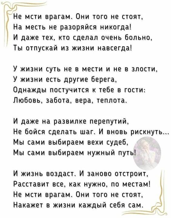 Не мсти врагам. Они того не стоят, На месть не разоряйся никогда! И даже тех, кто сделал очень больно, Ты отпускaй из жизни навсегда! У жизни суть не в мести и не в злобстве, У жизни есть другие берега, Однажды постучится к тебе в гости: Любовь, забота, вера, теплотa.