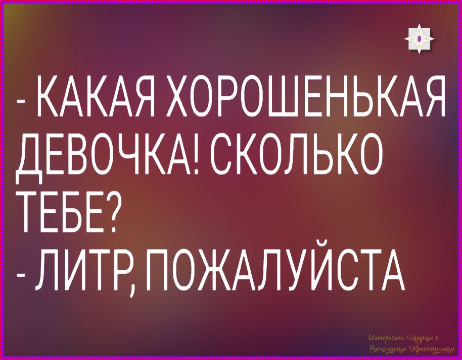 - КАКАЯ ХОРОШЕНЬКАЯ ДЕВОЧКА! СКОЛЬКО ТЕБЕ? - ЛИТР, ПОЖАЛУЙСТА