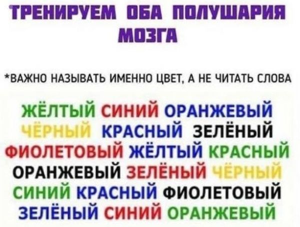 ТРЕНИРУЕМ ОБА ПОЛУШАРИЯ МОЗГА
*ВАЖНО НАЗЫВАТЬ ИМЕННО ЦВЕТ, А НЕ ЧИТАТЬ СЛОВА
ЖЁЛТЫЙ СИНИЙ ОРАНЖЕВЫЙ
ЧЁРНЫЙ КРАСНЫЙ ЗЕЛЁНЫЙ
ФИОЛЕТОВЫЙ ЖЁЛТЫЙ КРАСНЫЙ
ОРАНЖЕВЫЙ ЗЕЛЁНЫЙ ЧЁРНЫЙ
СИНИЙ КРАСНЫЙ ФИОЛЕТОВЫЙ
ЗЕЛЁНЫЙ СИНИЙ ОРАНЖЕВЫЙ