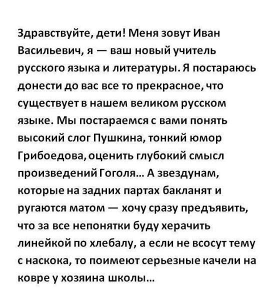 Здравствуйте, дети! Меня зовут Иван Васильевич, я — ваш новый учитель русского языка и литературы. Я постараюсь донести до вас все прекрасное в нашем великом русском языке. Мы попробуем понять стиль Пушкина, юмор Грибоедова, смысл Гоголя… А задних партах бакланы и ругаются матом — за непонятки буду херачить линейкой.