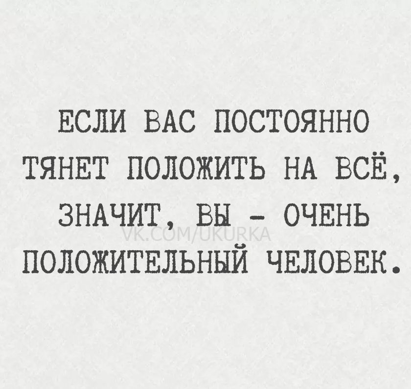 ЕСЛИ ВАС ПОСТОЯННО ТЯНЕТ ПОЛОЖИТЬ НА ВСЁ, ЗНАЧИТ, ВЫ - ОЧЕНЬ ПОЛОЖИТЕЛЬНЫЙ ЧЕЛОВЕК.