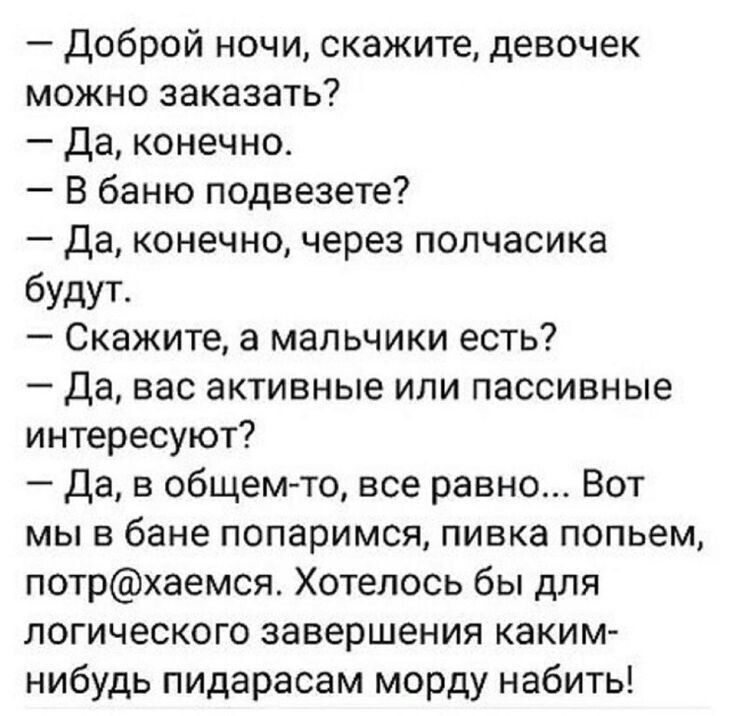 – Доброй ночи, скажите, девочек можно заказать?
– Да, конечно.
– В баню подвеезете?
– Да, конечно, через полчасика будут.
– Скажите, а мальчики есть?
– Да, вас активные или пассивные интересуют?
– Да, в общем-то, все равно... Вот мы в бане попаримся, пивка попьём, потр@хаемся. Хотелось бы для логического завершения каким-нибудь пидарасам морду набить!