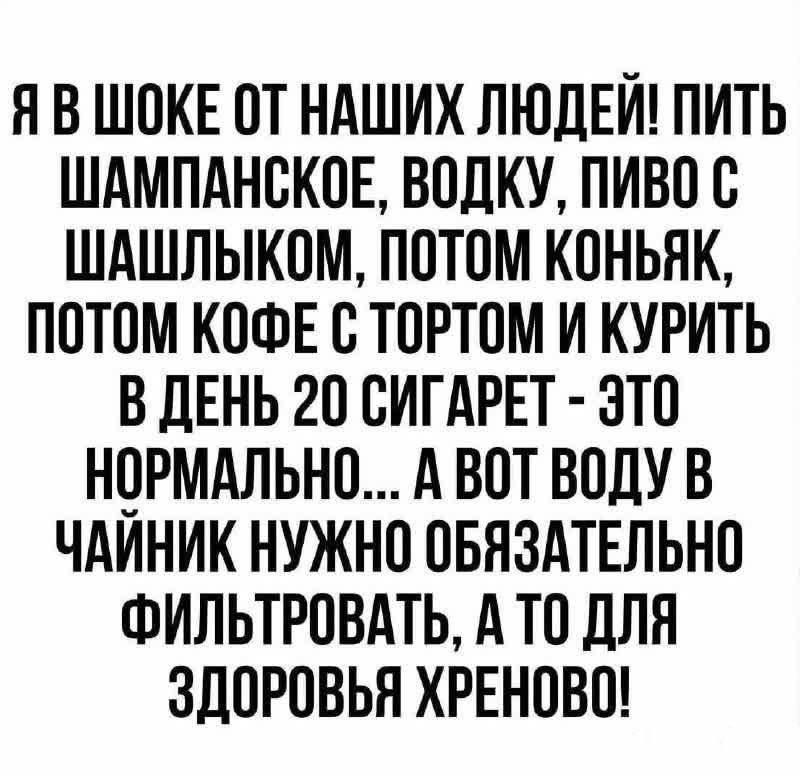 Я В ШОКЕ ОТ НАШИХ ЛЮДЕЙ! ПИТЬ ШАМПАНСКОЕ, ВОДКУ, ПИВО С ШАШЛЫКОМ, ПОТОМ КОНЬЯК, ПОТОМ КОФЕ С ТОРТОМ И КУРИТЬ В ДЕНЬ 20 СИГАРЕТ - ЭТО НОРМАЛЬНО... А ВОДУ В ЧАЙНИК НУЖНО ОБЯЗАТЕЛЬНО ФИЛЬТРОВАТЬ, А ТО ДЛЯ ЗДОРОВЬЯ ХРЕНОВО!